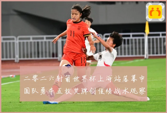 二零二六射箭世界杯上海站落幕中国队勇夺五枚奖牌创佳绩战术观察：最新赛事动态与深度分析