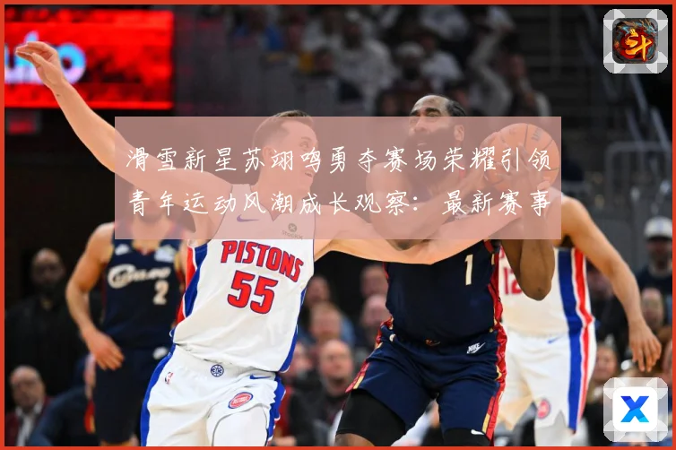 滑雪新星苏翊鸣勇夺赛场荣耀引领青年运动风潮成长观察：最新赛事动态与深度分析