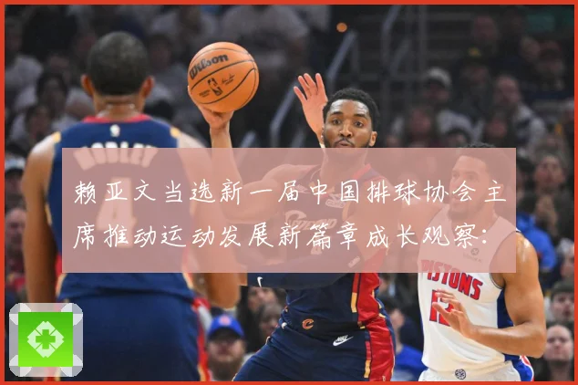 赖亚文当选新一届中国排球协会主席推动运动发展新篇章成长观察：最新赛事动态与深度分析