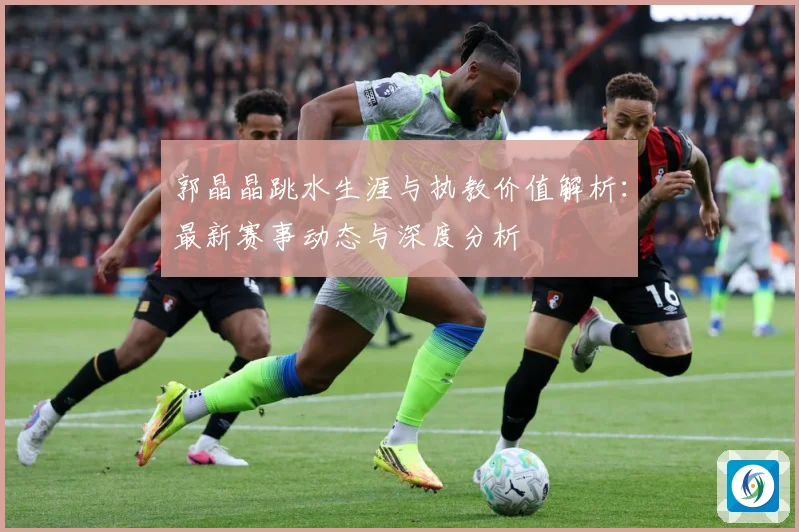 郭晶晶跳水生涯与执教价值解析：最新赛事动态与深度分析