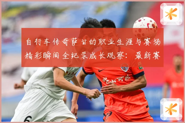 自行车传奇萨甘的职业生涯与赛场精彩瞬间全纪录成长观察：最新赛事动态与深度分析