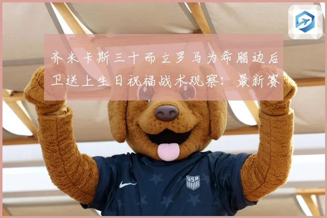 齐米卡斯三十而立罗马为希腊边后卫送上生日祝福战术观察：最新赛事动态与深度分析
