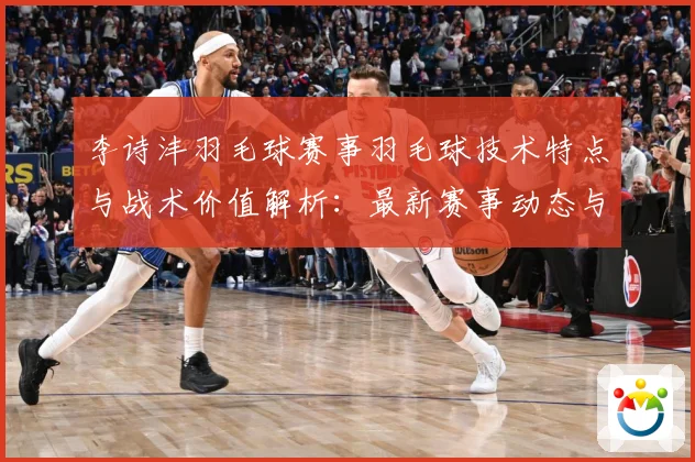 李诗沣羽毛球赛事羽毛球技术特点与战术价值解析：最新赛事动态与深度分析