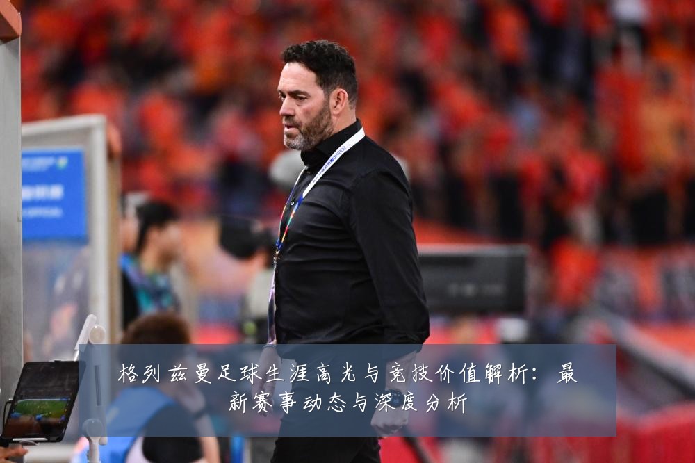 格列兹曼足球生涯高光与竞技价值解析:最新赛事动态与深度分析