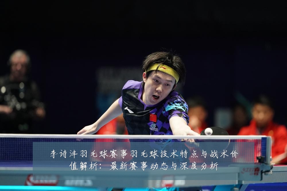 李诗沣羽毛球赛事羽毛球技术特点与战术价值解析:最新赛事动态与深度分析