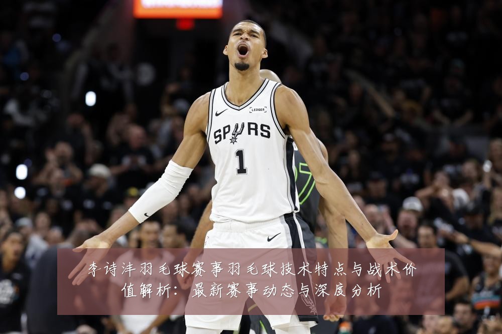 李诗沣羽毛球赛事羽毛球技术特点与战术价值解析:最新赛事动态与深度分析