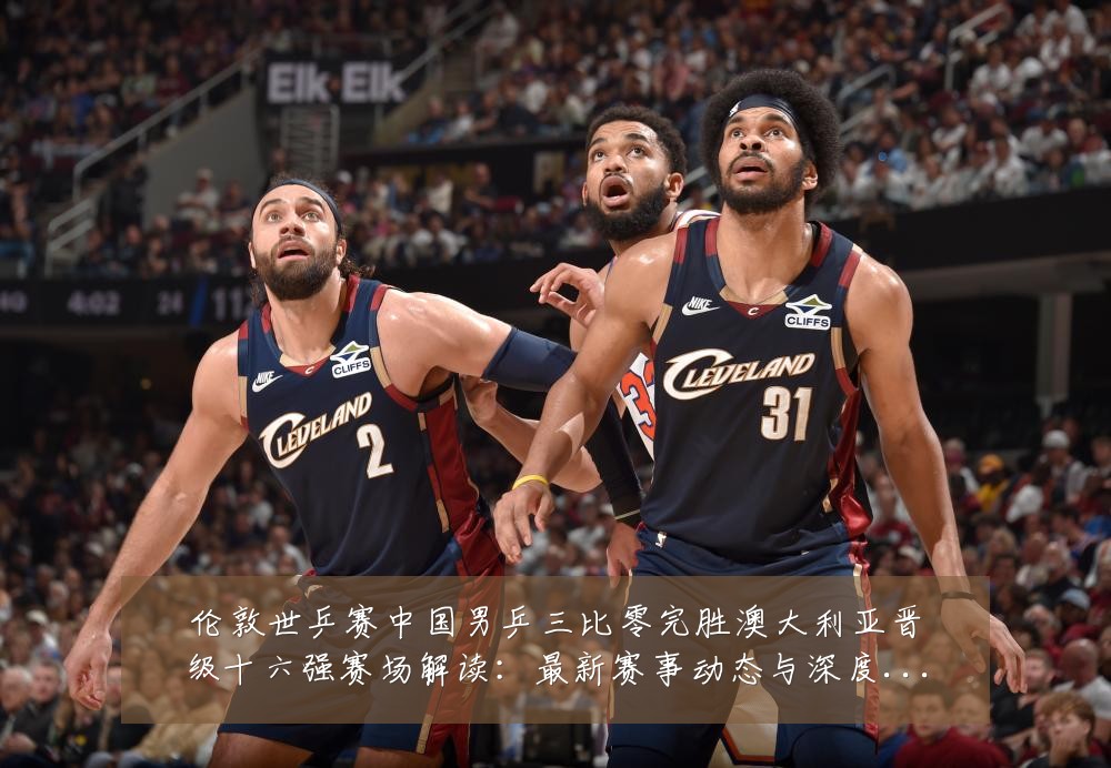 伦敦世乒赛中国男乒三比零完胜澳大利亚晋级十六强赛场解读:最新赛事动态与深度分析