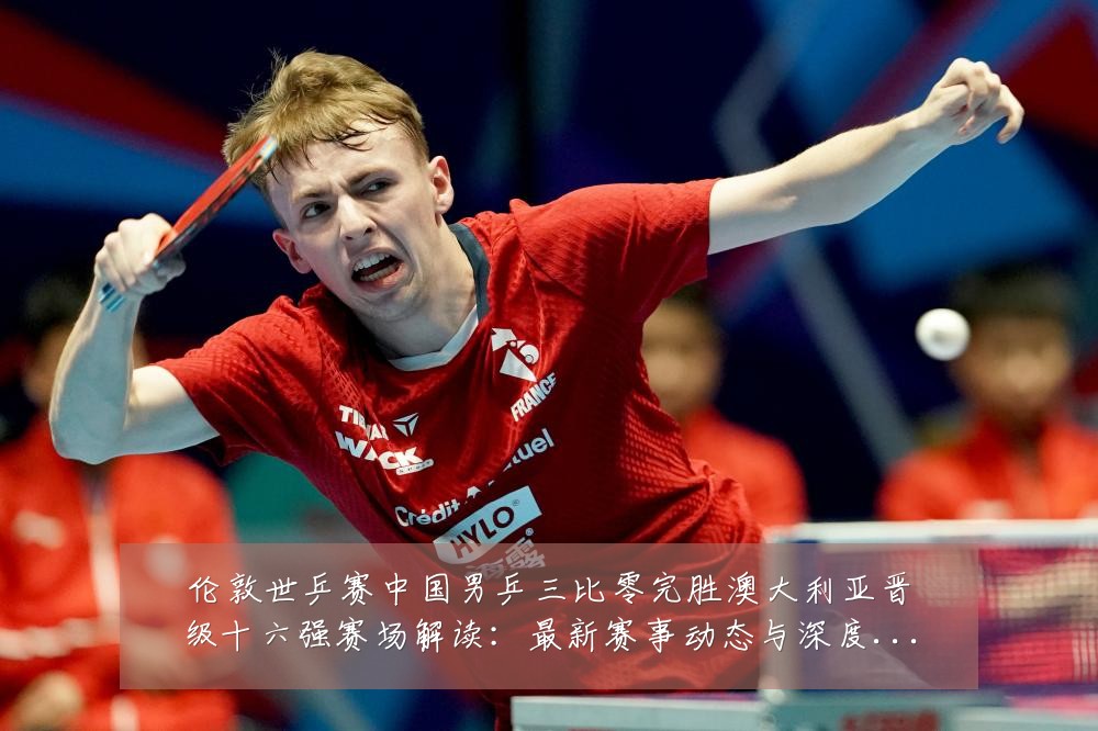 伦敦世乒赛中国男乒三比零完胜澳大利亚晋级十六强赛场解读:最新赛事动态与深度分析