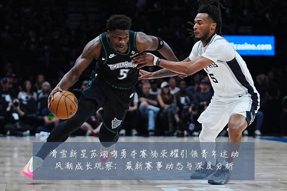 滑雪新星苏翊鸣勇夺赛场荣耀引领青年运动风潮成长观察:最新赛事动态与深度分析