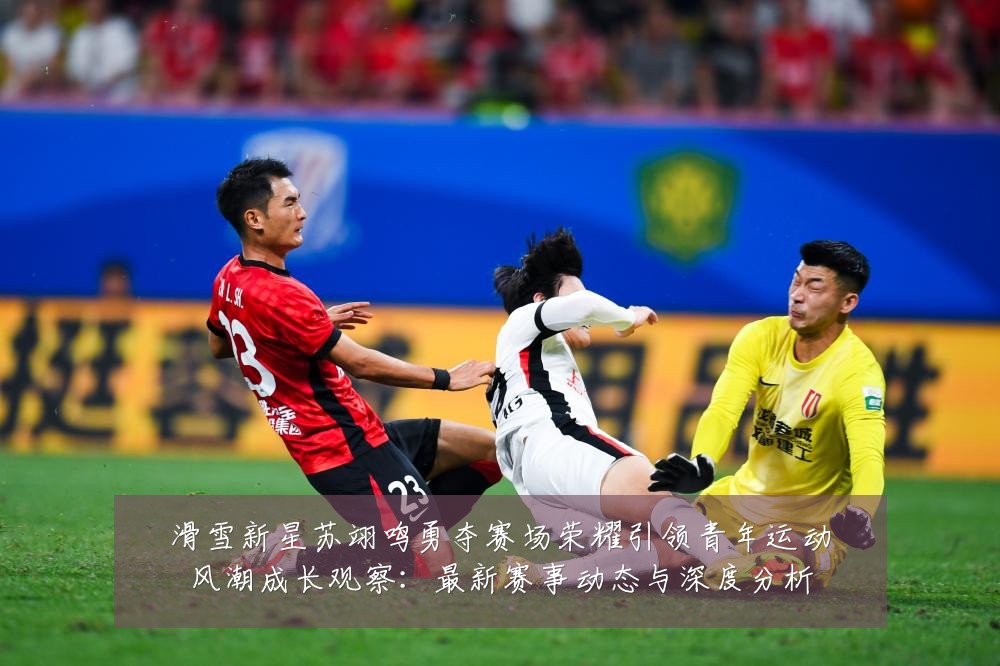 滑雪新星苏翊鸣勇夺赛场荣耀引领青年运动风潮成长观察:最新赛事动态与深度分析